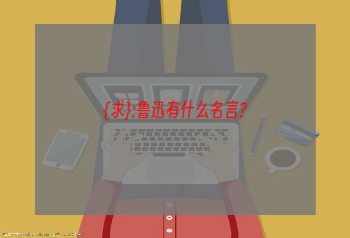 {求}:鲁迅有什么名言?