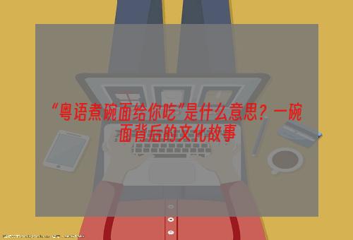 “粤语煮碗面给你吃”是什么意思？一碗面背后的文化故事