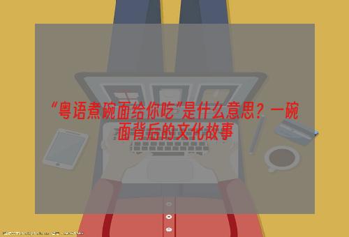 “粤语煮碗面给你吃”是什么意思？一碗面背后的文化故事