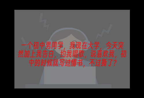 一个初中男同学，我现在大学，今天突然加上我告白，约我唱歌，说喜欢我，初中的时候就写过情书，不过撕了？