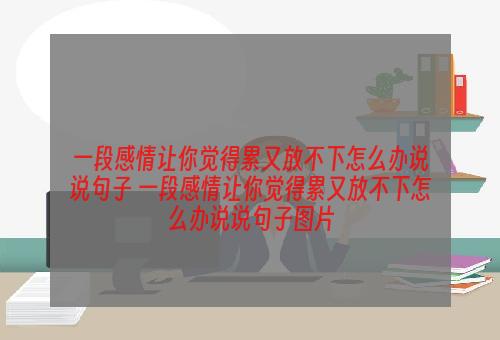 一段感情让你觉得累又放不下怎么办说说句子 一段感情让你觉得累又放不下怎么办说说句子图片