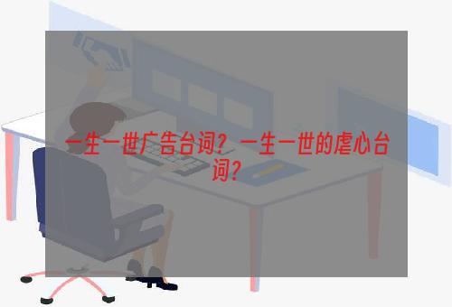 一生一世广告台词？ 一生一世的虐心台词？