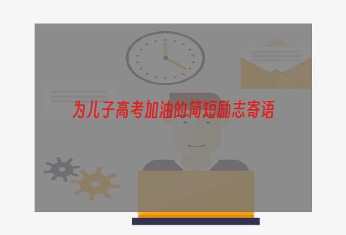 为儿子高考加油的简短励志寄语