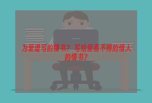 为爱谱写的情书？ 写给爱而不得的情人的情书？