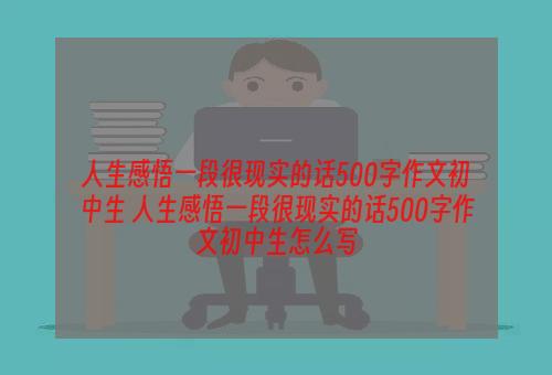 人生感悟一段很现实的话500字作文初中生 人生感悟一段很现实的话500字作文初中生怎么写