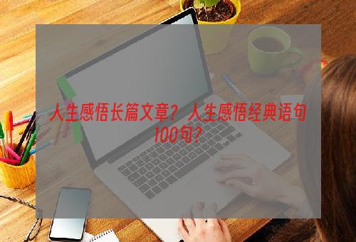 人生感悟长篇文章？ 人生感悟经典语句100句？