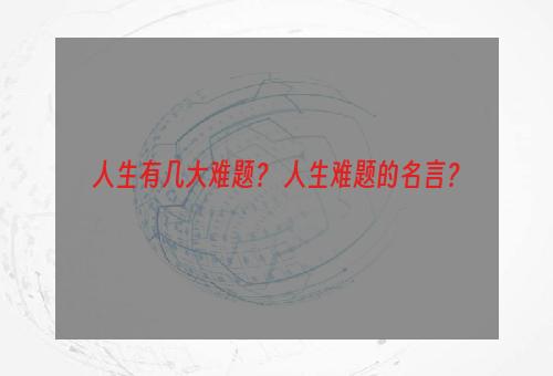 人生有几大难题？ 人生难题的名言？