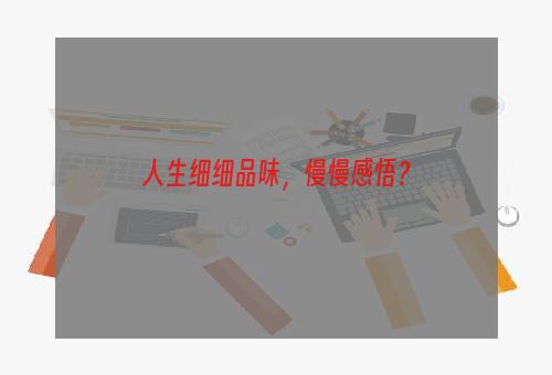 人生细细品味，慢慢感悟？