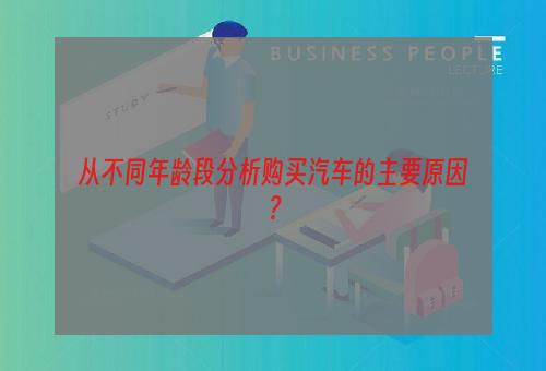 从不同年龄段分析购买汽车的主要原因？