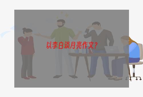 以李白谈月亮作文？