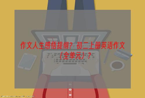 作文人生感悟提纲？ 初二上册英语作文（全单元）？