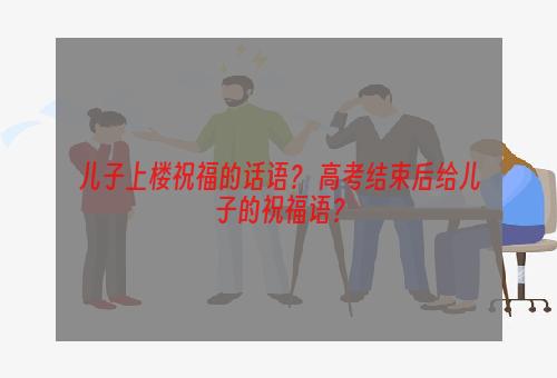 儿子上楼祝福的话语？ 高考结束后给儿子的祝福语？