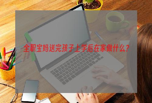 全职宝妈送完孩子上学后在家做什么？