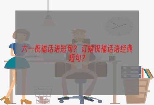 六一祝福话语短句？ 订婚祝福话语经典短句？