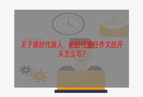 关于做时代新人，担时代重任作文的开头怎么写？
