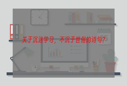 关于沉迷学习，不沉于世俗的诗句？