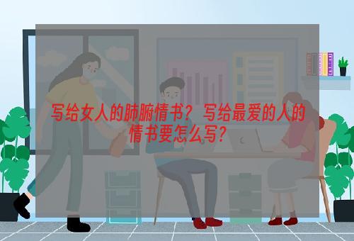 写给女人的肺腑情书？ 写给最爱的人的情书要怎么写？