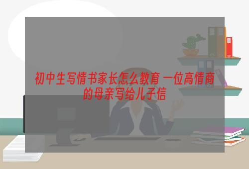 初中生写情书家长怎么教育 一位高情商的母亲写给儿子信