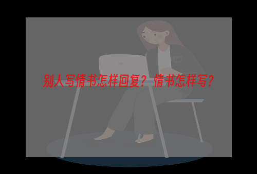 别人写情书怎样回复？ 情书怎样写？