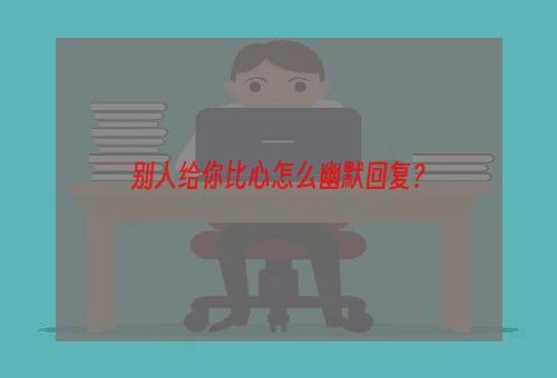 别人给你比心怎么幽默回复？