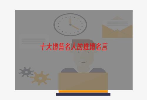 十大销售名人的推销名言