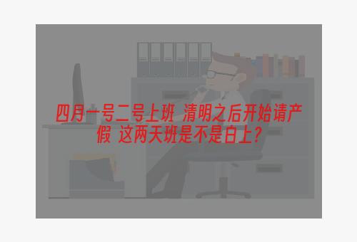 四月一号二号上班  清明之后开始请产假  这两天班是不是白上？