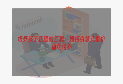 培养孩子正确的三观：如何引领儿童价值观培养