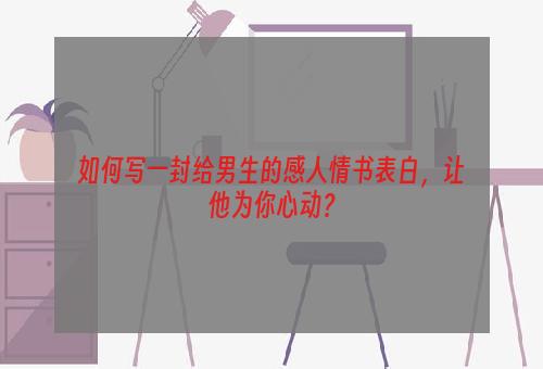 如何写一封给男生的感人情书表白，让他为你心动？