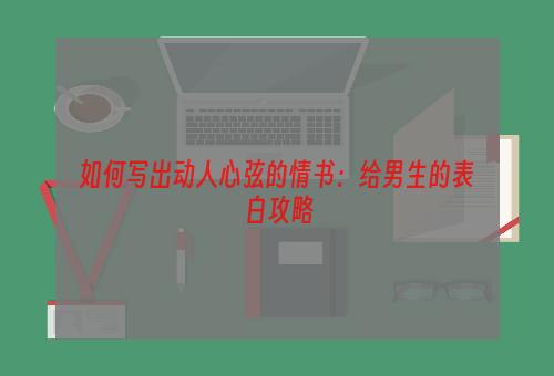 如何写出动人心弦的情书：给男生的表白攻略