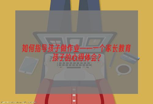 如何指导孩子做作业——一个家长教育孩子的心得体会？
