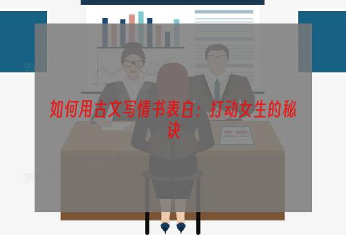 如何用古文写情书表白：打动女生的秘诀