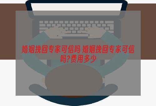 婚姻挽回专家可信吗 婚姻挽回专家可信吗?费用多少