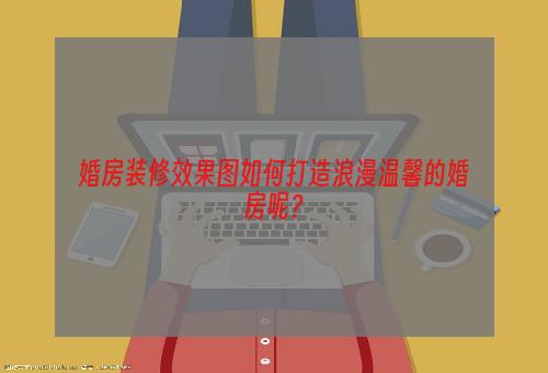 婚房装修效果图如何打造浪漫温馨的婚房呢？