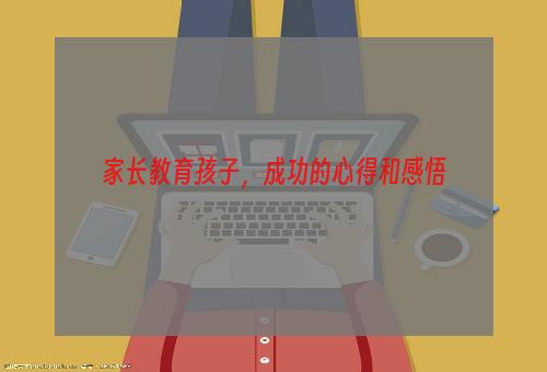 家长教育孩子，成功的心得和感悟