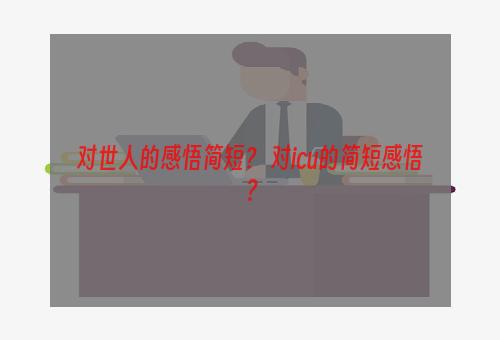 对世人的感悟简短？ 对icu的简短感悟？
