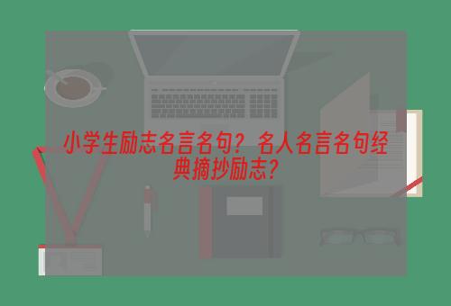 小学生励志名言名句？ 名人名言名句经典摘抄励志？