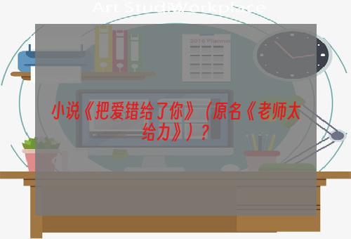 小说《把爱错给了你》（原名《老师太给力》）？