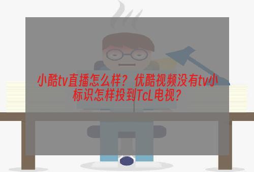 小酷tv直播怎么样？ 优酷视频没有tv小标识怎样投到TcL电视？