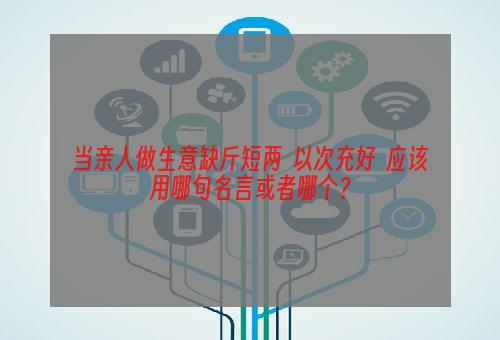 当亲人做生意缺斤短两  以次充好  应该用哪句名言或者哪个？