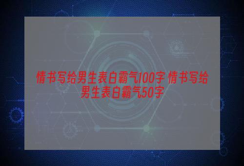 情书写给男生表白霸气100字 情书写给男生表白霸气50字