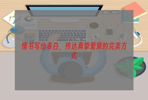 情书写给表白，传达真挚爱意的完美方式