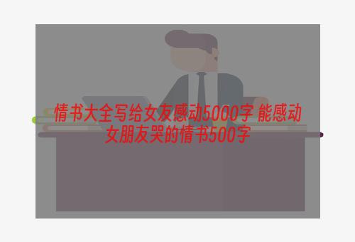 情书大全写给女友感动5000字 能感动女朋友哭的情书500字