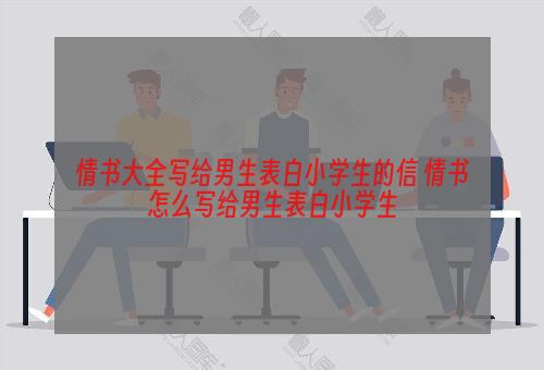 情书大全写给男生表白小学生的信 情书怎么写给男生表白小学生