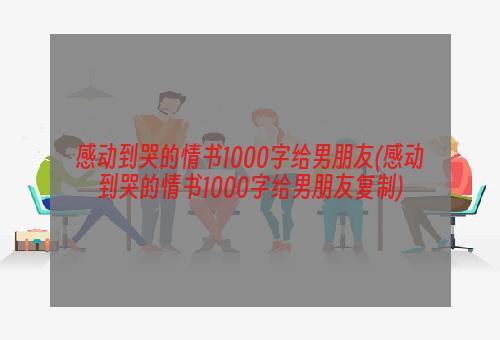 感动到哭的情书1000字给男朋友(感动到哭的情书1000字给男朋友复制)