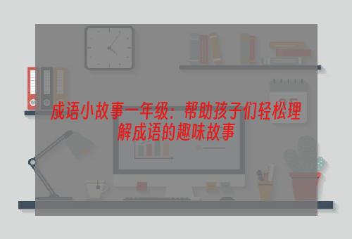 成语小故事一年级：帮助孩子们轻松理解成语的趣味故事