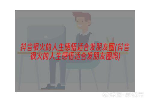 抖音很火的人生感悟适合发朋友圈(抖音很火的人生感悟适合发朋友圈吗)