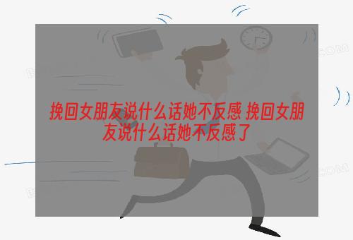 挽回女朋友说什么话她不反感 挽回女朋友说什么话她不反感了