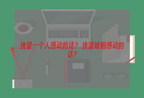 挽留一个人感动的话？ 挽留婚姻感动的话？