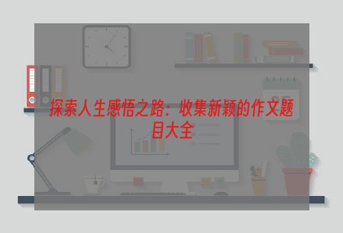 探索人生感悟之路：收集新颖的作文题目大全