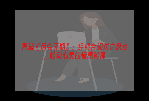 揭秘《后会无期》：经典台词对白盘点，触动心灵的情感碰撞